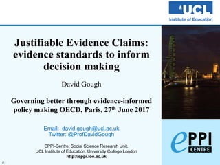 (1)
Justifiable Evidence Claims:
evidence standards to inform
decision making
David Gough
Governing better through evidence-informed
policy making OECD, Paris, 27th June 2017
Email: david.gough@ucl.ac.uk
Twitter: @ProfDavidGough
EPPI-Centre, Social Science Research Unit,
UCL Institute of Education, University College London
http://eppi.ioe.ac.uk
 