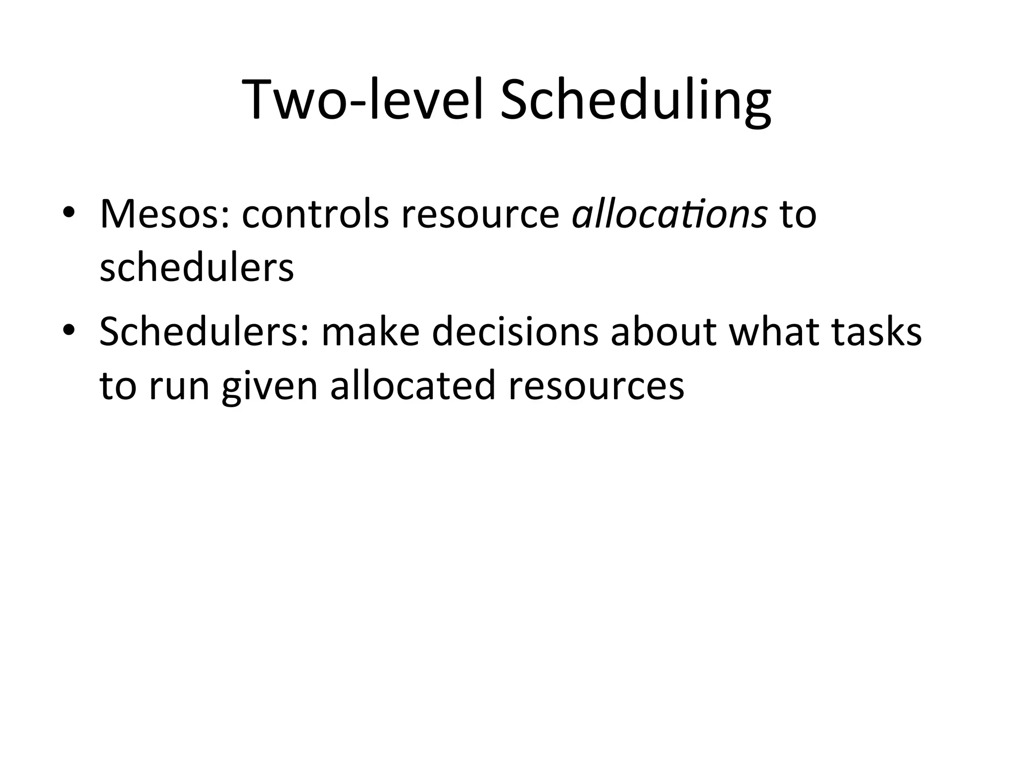 Two-­‐level 
Scheduling 
• Mesos: 
controls 
resource 
alloca+ons 
to 
schedulers 
• Schedulers: 
make 
decisions 
about 
what 
tasks 
to 
run 
given 
allocated 
resources 
 