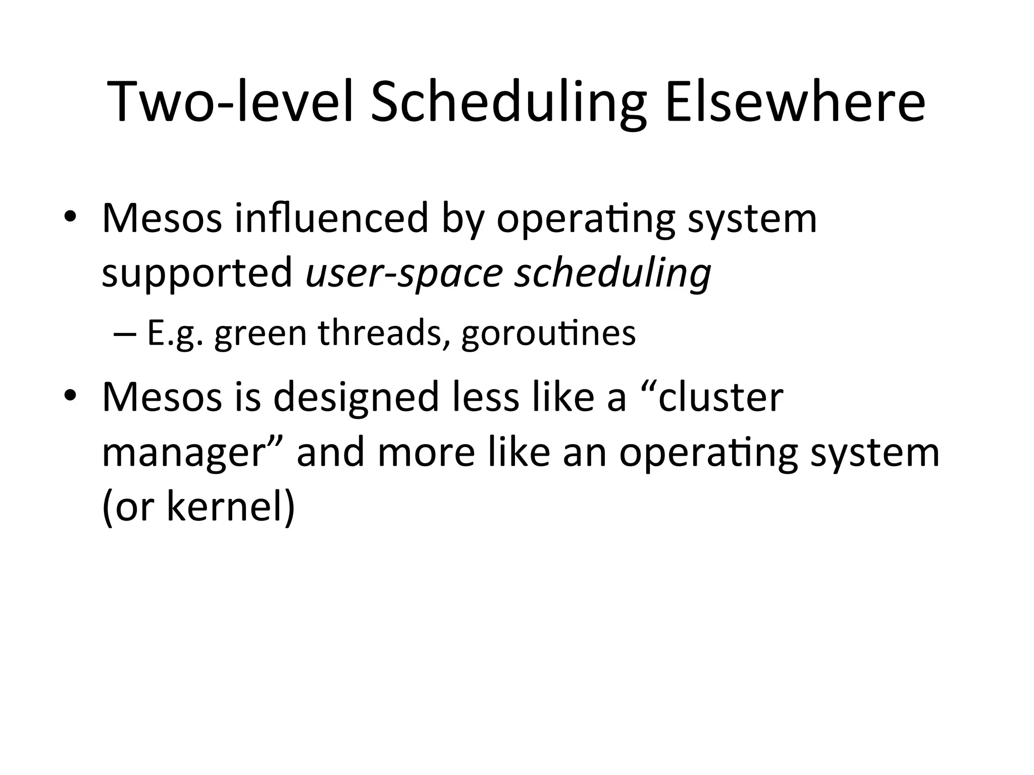 Two-­‐level 
Scheduling 
Elsewhere 
• Mesos 
influenced 
by 
opera1ng 
system 
supported 
user-­‐space 
scheduling 
– E.g. 
green 
threads, 
gorou1nes 
• Mesos 
is 
designed 
less 
like 
a 
“cluster 
manager” 
and 
more 
like 
an 
opera1ng 
system 
(or 
kernel) 
 