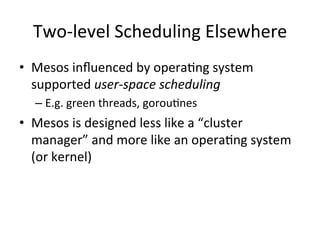 Two-­‐level 
Scheduling 
Elsewhere 
• Mesos 
influenced 
by 
opera1ng 
system 
supported 
user-­‐space 
scheduling 
– E.g. 
green 
threads, 
gorou1nes 
• Mesos 
is 
designed 
less 
like 
a 
“cluster 
manager” 
and 
more 
like 
an 
opera1ng 
system 
(or 
kernel) 
 
