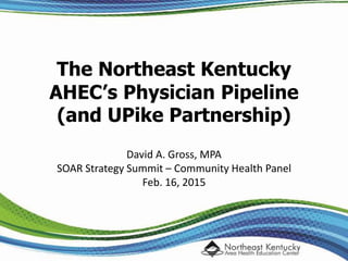 The Northeast Kentucky
AHEC’s Physician Pipeline
(and UPike Partnership)
David A. Gross, MPA
SOAR Strategy Summit – Community Health Panel
Feb. 16, 2015
 