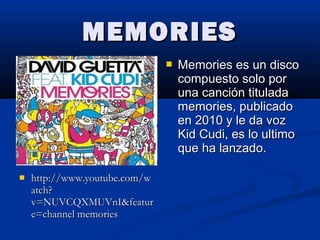 MEMORIESMEMORIES
 http://www.youtube.com/whttp://www.youtube.com/w
atch?atch?
v=NUVCQXMUVnI&featurv=NUVCQXMUVnI&featur
e=channel memoriese=channel memories
 Memories es un discoMemories es un disco
compuesto solo porcompuesto solo por
una canción tituladauna canción titulada
memories, publicadomemories, publicado
en 2010 y le da vozen 2010 y le da voz
Kid Cudi, es lo ultimoKid Cudi, es lo ultimo
que ha lanzado.que ha lanzado.
 