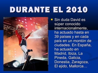 DURANTE EL 2010DURANTE EL 2010
 Sin duda David esSin duda David es
súper conocidosúper conocido
internacionalmente,internacionalmente,
ha actuado hasta enha actuado hasta en
39 países y en cada39 países y en cada
país en un montón depaís en un montón de
ciudades. En España,ciudades. En España,
ha actuado enha actuado en
Madrid, Ibiza, LaMadrid, Ibiza, La
Pineda, Galicia,Pineda, Galicia,
Donestia, Zaragoza,Donestia, Zaragoza,
El ejido, Mallorca…El ejido, Mallorca…
 
