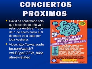 CONCIERTOSCONCIERTOS
PROXIMOSPROXIMOS
 David ha confirmado soloDavid ha confirmado solo
que hasta fin de año va aque hasta fin de año va a
estar por América. Y queestar por América. Y que
del 1 de enero hasta el 8del 1 de enero hasta el 8
de enero va a estar porde enero va a estar por
toda Australia.toda Australia.
 Video:Video:http://www.youtuhttp://www.youtu
be.com/watch?be.com/watch?
v=LE2gaEGFW_8&fev=LE2gaEGFW_8&fe
ature=relatedature=related
 