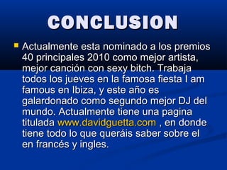 CONCLUSIONCONCLUSION
 Actualmente esta nominado a los premiosActualmente esta nominado a los premios
40 principales 2010 como mejor artista,40 principales 2010 como mejor artista,
mejor canción con sexy bitch. Trabajamejor canción con sexy bitch. Trabaja
todos los jueves en la famosa fiesta I amtodos los jueves en la famosa fiesta I am
famous en Ibiza, y este año esfamous en Ibiza, y este año es
galardonado como segundo mejor DJ delgalardonado como segundo mejor DJ del
mundo. Actualmente tiene una paginamundo. Actualmente tiene una pagina
tituladatitulada www.davidguetta.comwww.davidguetta.com , en donde, en donde
tiene todo lo que queráis saber sobre eltiene todo lo que queráis saber sobre el
en francés y ingles.en francés y ingles.
 