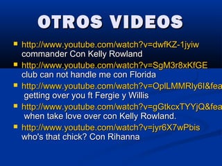 OTROS VIDEOSOTROS VIDEOS
 http://www.youtube.com/watch?v=dwfKZ-1jyiwhttp://www.youtube.com/watch?v=dwfKZ-1jyiw
commander Con Kelly Rowlandcommander Con Kelly Rowland
 http://www.youtube.com/watch?v=SgM3r8xKfGEhttp://www.youtube.com/watch?v=SgM3r8xKfGE
club can not handle me con Floridaclub can not handle me con Florida
 http://www.youtube.com/watch?v=OplLMMRly6I&feahttp://www.youtube.com/watch?v=OplLMMRly6I&fea
getting over you ft Fergie y Willisgetting over you ft Fergie y Willis
 http://www.youtube.com/watch?v=gGtkcxTYYjQ&feahttp://www.youtube.com/watch?v=gGtkcxTYYjQ&fea
when take love over con Kelly Rowland.when take love over con Kelly Rowland.
 http://www.youtube.com/watch?v=jyr6X7wPbishttp://www.youtube.com/watch?v=jyr6X7wPbis
who's that chick? Con Rihannawho's that chick? Con Rihanna
 