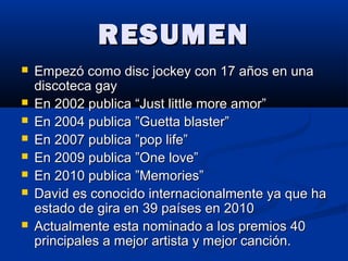 RESUMENRESUMEN
 Empezó como disc jockey con 17 años en unaEmpezó como disc jockey con 17 años en una
discoteca gaydiscoteca gay
 En 2002 publica “Just little more amor”En 2002 publica “Just little more amor”
 En 2004 publica ”Guetta blaster”En 2004 publica ”Guetta blaster”
 En 2007 publica ”pop life”En 2007 publica ”pop life”
 En 2009 publica ”One love”En 2009 publica ”One love”
 En 2010 publica ”Memories”En 2010 publica ”Memories”
 David es conocido internacionalmente ya que haDavid es conocido internacionalmente ya que ha
estado de gira en 39 países en 2010estado de gira en 39 países en 2010
 Actualmente esta nominado a los premios 40Actualmente esta nominado a los premios 40
principales a mejor artista y mejor canción.principales a mejor artista y mejor canción.
 