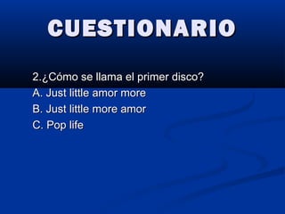 CUESTIONARIOCUESTIONARIO
2.¿Cómo se llama el primer disco?2.¿Cómo se llama el primer disco?
A. Just little amor moreA. Just little amor more
B. Just little more amorB. Just little more amor
C. Pop lifeC. Pop life
 