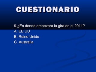 CUESTIONARIOCUESTIONARIO
9.¿En donde empezara la gira en el 2011?9.¿En donde empezara la gira en el 2011?
A. EE.UUA. EE.UU
B. Reino UnidoB. Reino Unido
C. AustraliaC. Australia
 