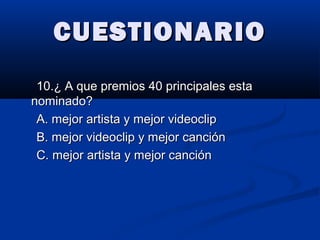 CUESTIONARIOCUESTIONARIO
10.¿ A que premios 40 principales esta10.¿ A que premios 40 principales esta
nominado?nominado?
A. mejor artista y mejor videoclipA. mejor artista y mejor videoclip
B. mejor videoclip y mejor canciónB. mejor videoclip y mejor canción
C. mejor artista y mejor canciónC. mejor artista y mejor canción
 