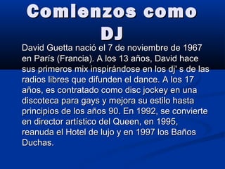Comienzos comoComienzos como
DJDJ
David Guetta nació el 7 de noviembre de 1967David Guetta nació el 7 de noviembre de 1967
en París (Francia). A los 13 años, David haceen París (Francia). A los 13 años, David hace
sus primeros mix inspirándose en los dj' s de lassus primeros mix inspirándose en los dj' s de las
radios libres que difunden el dance. A los 17radios libres que difunden el dance. A los 17
años, es contratado como disc jockey en unaaños, es contratado como disc jockey en una
discoteca para gays y mejora su estilo hastadiscoteca para gays y mejora su estilo hasta
principios de los años 90. En 1992, se convierteprincipios de los años 90. En 1992, se convierte
en director artístico del Queen, en 1995,en director artístico del Queen, en 1995,
reanuda el Hotel de lujo y en 1997 los Bañosreanuda el Hotel de lujo y en 1997 los Baños
Duchas.Duchas.
 