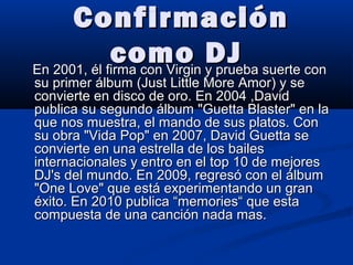ConfirmaciónConfirmación
como DJcomo DJEn 2001, él firma con Virgin y prueba suerte conEn 2001, él firma con Virgin y prueba suerte con
su primer álbum (Just Little More Amor) y sesu primer álbum (Just Little More Amor) y se
convierte en disco de oro. En 2004 ,Davidconvierte en disco de oro. En 2004 ,David
publica su segundo álbum "Guetta Blaster" en lapublica su segundo álbum "Guetta Blaster" en la
que nos muestra, el mando de sus platos. Conque nos muestra, el mando de sus platos. Con
su obra "Vida Pop" en 2007, David Guetta sesu obra "Vida Pop" en 2007, David Guetta se
convierte en una estrella de los bailesconvierte en una estrella de los bailes
internacionales y entro en el top 10 de mejoresinternacionales y entro en el top 10 de mejores
DJ's del mundo. En 2009, regresó con el álbumDJ's del mundo. En 2009, regresó con el álbum
"One Love" que está experimentando un gran"One Love" que está experimentando un gran
éxito. En 2010 publica “memories“ que estaéxito. En 2010 publica “memories“ que esta
compuesta de una canción nada mas.compuesta de una canción nada mas.
 