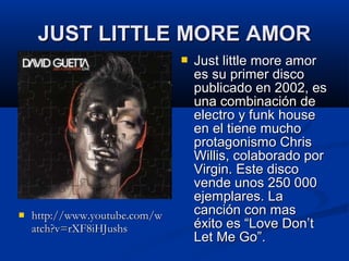 JUST LITTLE MORE AMORJUST LITTLE MORE AMOR
 http://www.youtube.com/whttp://www.youtube.com/w
atch?v=rXF8iHJushsatch?v=rXF8iHJushs
 Just little more amorJust little more amor
es su primer discoes su primer disco
publicado en 2002, espublicado en 2002, es
una combinación deuna combinación de
electro y funk houseelectro y funk house
en el tiene muchoen el tiene mucho
protagonismo Chrisprotagonismo Chris
Willis, colaborado porWillis, colaborado por
Virgin. Este discoVirgin. Este disco
vende unos 250 000vende unos 250 000
ejemplares. Laejemplares. La
canción con mascanción con mas
éxito es “Love Don’téxito es “Love Don’t
Let Me Go”.Let Me Go”.
 