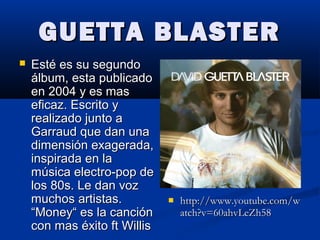GUETTA BLASTERGUETTA BLASTER
 Esté es su segundoEsté es su segundo
álbum, esta publicadoálbum, esta publicado
en 2004 y es masen 2004 y es mas
eficaz. Escrito yeficaz. Escrito y
realizado junto arealizado junto a
Garraud que dan unaGarraud que dan una
dimensión exagerada,dimensión exagerada,
inspirada en lainspirada en la
música electro-pop demúsica electro-pop de
los 80s. Le dan vozlos 80s. Le dan voz
muchos artistas.muchos artistas.
“Money“ es la canción“Money“ es la canción
con mas éxito ft Williscon mas éxito ft Willis
 http://www.youtube.com/whttp://www.youtube.com/w
atch?v=60ahvLeZh58atch?v=60ahvLeZh58
 