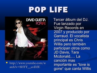 POP LIFEPOP LIFE
 http://www.youtube.com/whttp://www.youtube.com/w
atch?v=SHTT__uvD2Eatch?v=SHTT__uvD2E
Tercer álbum del DJ.Tercer álbum del DJ.
Fue lanzado porFue lanzado por
Virgin Records enVirgin Records en
2007 y producido por2007 y producido por
Garraud. El vocalistaGarraud. El vocalista
principal es Chrisprincipal es Chris
Willis pero tambiénWillis pero también
participan otros comoparticipan otros como
JD Davis, TaraJD Davis, Tara
Mcdonald,… LaMcdonald,… La
canción mascanción mas
importante es “love isimportante es “love is
gone“ que canta Willisgone“ que canta Willis
 