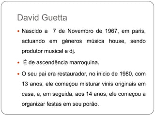 David Guetta,[object Object],Nascido a  7 de Novembro de 1967, em paris, actuando em géneros música house, sendo produtor musical e dj.,[object Object], É de ascendência marroquina.,[object Object],O seu pai era restaurador, no inicio de 1980, com 13 anos, ele começou misturar vinis originais em casa, e, em seguida, aos 14 anos, ele começou a organizar festas em seu porão.,[object Object]
