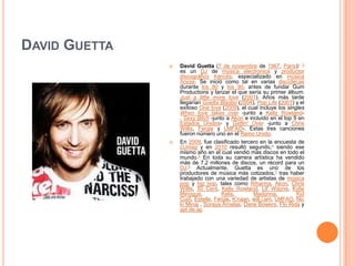 David Guetta David Guetta (7 de noviembre de 1967, París)13 es un DJ de música electrónica y productor discográficofrancés, especializado en música house. Se inició como tal en varias discotecas durante los 80 y los 90, antes de fundar GumProductions y lanzar el que sería su primer álbum: Just a little more love (2001). Años más tarde llegarían GuettaBlaster (2004), Pop Life (2007) y el exitoso Onelove (2009), el cual incluye los singlesWhenlovetakesover -junto a Kelly Rowland-, Sexy Bitch -junto a Akon e incluído en el top 5 en Estados Unidos- y Gettin' Over -junto a Chris Willis, Fergie y LMFAO-. Estas tres canciones fueron número uno en el Reino Unido. En 2009, fue clasificado tercero en la encuesta de DJmag y en 2010 resultó segundo,4 siendo ese mismo año en el cual vendió más discos en todo el mundo.5 En toda su carrera artística ha vendido más de 7,2 millones de discos, un récord para un DJ.6 Actualmente, Guetta es uno de los productores de música más cotizados,7 tras haber trabajado con una variedad de artistas de música pop y hip hop, tales como Rihanna, Akon, Chris Willis, 50 Cent, Kelly Rowland, Lil' Wayne, KylieMinogue, Kelis, Madonna, KidCudi, Estelle, Fergie, K'naan, will.i.am, LMFAO, NickiMinaj , Soraya Arnelas, DaneBowers, FloRida y apl.de.ap 