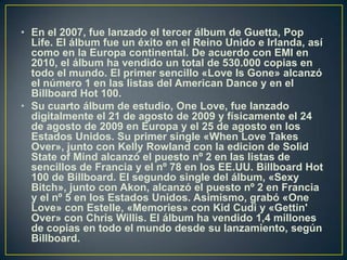 En el 2007, fue lanzado el tercer álbum de Guetta, Pop Life. El álbum fue un éxito en el Reino Unido e Irlanda, así como en la Europa continental. De acuerdo con EMI en 2010, el álbum ha vendido un total de 530.000 copias en todo el mundo. El primer sencillo «LoveIsGone» alcanzó el número 1 en las listas del American Dance y en el Billboard Hot 100.Su cuarto álbum de estudio, OneLove, fue lanzado digitalmente el 21 de agosto de 2009 y físicamente el 24 de agosto de 2009 en Europa y el 25 de agosto en los Estados Unidos. Su primer single «WhenLoveTakesOver», junto con Kelly Rowland con la edicion de Solid State of Mind alcanzó el puesto nº 2 en las listas de sencillos de Francia y el nº 78 en los EE.UU. Billboard Hot 100 de Billboard. El segundo single del álbum, «Sexy Bitch», junto con Akon, alcanzó el puesto nº 2 en Francia y el nº 5 en los Estados Unidos. Asimismo, grabó «OneLove» con Estelle, «Memories» con KidCudi y «Gettin' Over» con Chris Willis. El álbum ha vendido 1,4 millones de copias en todo el mundo desde su lanzamiento, según Billboard.