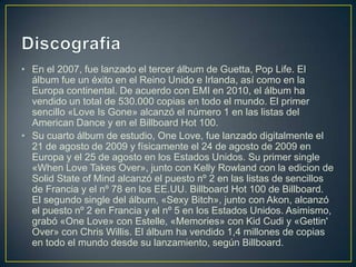 DiscografiaEn el 2007, fue lanzado el tercer álbum de Guetta, Pop Life. El álbum fue un éxito en el Reino Unido e Irlanda, así como en la Europa continental. De acuerdo con EMI en 2010, el álbum ha vendido un total de 530.000 copias en todo el mundo. El primer sencillo «LoveIsGone» alcanzó el número 1 en las listas del American Dance y en el Billboard Hot 100.Su cuarto álbum de estudio, OneLove, fue lanzado digitalmente el 21 de agosto de 2009 y físicamente el 24 de agosto de 2009 en Europa y el 25 de agosto en los Estados Unidos. Su primer single «WhenLoveTakesOver», junto con Kelly Rowland con la edicion de Solid State of Mind alcanzó el puesto nº 2 en las listas de sencillos de Francia y el nº 78 en los EE.UU. Billboard Hot 100 de Billboard. El segundo single del álbum, «Sexy Bitch», junto con Akon, alcanzó el puesto nº 2 en Francia y el nº 5 en los Estados Unidos. Asimismo, grabó «OneLove» con Estelle, «Memories» con KidCudi y «Gettin' Over» con Chris Willis. El álbum ha vendido 1,4 millones de copias en todo el mundo desde su lanzamiento, según Billboard.
