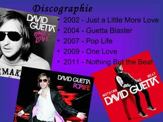 Discographie
• 2002 - Just a Little More Love
• 2004 - Guetta Blaster
• 2007 - Pop Life
• 2009 - One Love
• 2011 - Nothing But the Beat