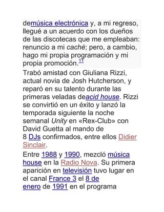 demúsica electrónica y, a mi regreso,
llegué a un acuerdo con los dueños
de las discotecas que me empleaban:
renuncio a mi caché; pero, a cambio,
hago mi propia programación y mi
propia promoción.11
Trabó amistad con Giuliana Rizzi,
actual novia de Josh Hutcherson, y
reparó en su talento durante las
primeras veladas deacid house. Rizzi
se convirtió en un éxito y lanzó la
temporada siguiente la noche
semanal Unity en «Rex-Club» con
David Guetta al mando de
8 DJs confirmados, entre ellos Didier
Sinclair.
Entre 1988 y 1990, mezcló música
house en la Radio Nova. Su primera
aparición en televisión tuvo lugar en
el canal France 3 el 8 de
enero de 1991 en el programa
 