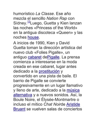 humorístico La Classe. Ese año
mezcla el sencillo Nation Rap con
Sídney.12
Luego, Guetta y Kien lanzan
las noches «Princess of the World»
en la antigua discoteca «Queen» y las
noches house.
A inicios de 1990, Kien y David
Guetta toman la dirección artística del
nuevo club «Folies Pigalle», un
antiguo cabaret dePigalle. La prensa
comienza a interesarse en la moda
creada en ese cabaret, lugar antes
dedicado a la prostitución y
convertido en una pista de baile. El
barrio de Pigalle se convierte
progresivamente en un lugar llamativo
y lleno de arte, dedicado a la música
alternativa y a nuevos sonidos. Así, la
Boule Noire, el Élysée-Montmartre o
incluso el mítico Chat Noirde Aristide
Bruant se vuelven salas de conciertos
 