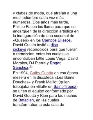 y clubes de moda, que atraían a una
muchedumbre cada vez más
numerosa. Dos años más tarde,
Philipe Fatien los llama para que se
encarguen de la dirección artística en
la inauguración de una sucursal de
«Queen» en los Campos Elíseos.
David Guetta invitó a disc
jockeys reconocidos para que fueran
a remezclar, entre los cuales se
encontraban Little Louie Vega, David
Morales, DJ Pierre y Roger
Sánchez.13
En 1994, Cathy Guetta en esa época
mesera en la discoteca «Les Bains
Douches» y Frank Maillot (quien
trabajaba en «Ball» en Saint-Tropez)
se unen al equipo conformado por
David Guetta y Kien para las noches
de Bataclan, en las cuales
transformaban a esta sala de
 