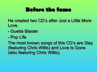 Before the fame He created two CD’s after Just a Little More Love. - Guetta Blaster - Pop Life The most known songs of this CD’s are Stay (featuring Chris Willis) and Love Is Gone (also featuring Chris Willis). 