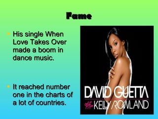 Fame His single When Love Takes Over made a boom in dance music.  It reached number one in the charts of a lot of countries. 