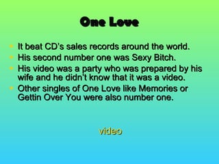 One Love It beat CD’s sales records around the world. His second number one was Sexy Bitch. His video was a party who was prepared by his wife and he didn’t know that it was a video. Other singles of One Love like Memories or Gettin Over You were also number one. video 