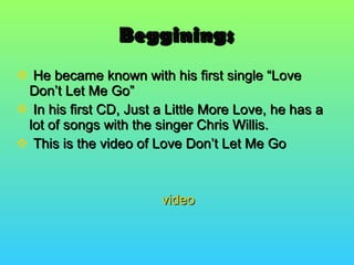 Begginings He became known with his first single “Love Don’t Let Me Go” In his first CD, Just a Little More Love, he has a lot of songs with the singer Chris Willis. This is the video of Love Don’t Let Me Go video 