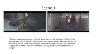 Scene 1
These are two seperate scenes. In the first scene there is a hat positioned in the left third
of the screen, next to the boy’s hand. In the second scene the boy is wearing a red hat. The
blue hat in the first scene could represent tranquillity, whereas the colour red represents
danger. This could be a metaphor as the boy is leaving the tranquillity and becoming a
danger.
 