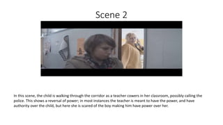 Scene 2
In this scene, the child is walking through the corridor as a teacher cowers in her classroom, possibly calling the
police. This shows a reversal of power; in most instances the teacher is meant to have the power, and have
authority over the child, but here she is scared of the boy making him have power over her.
 