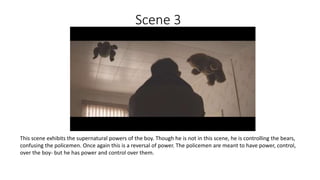 Scene 3
This scene exhibits the supernatural powers of the boy. Though he is not in this scene, he is controlling the bears,
confusing the policemen. Once again this is a reversal of power. The policemen are meant to have power, control,
over the boy- but he has power and control over them.
 