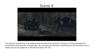 Scene 4
This scene has enabled roles to be regained. Now the police have the power. The bpy is on the ground, while the
armed officer stands over him aiming the gun. You can clearly see the boy’s scared expression, but the officer’s face is
hidden, but you can imagine he is relieved to be back in his role.
 