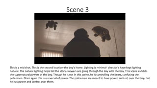 Scene 3
This is a mid shot. This is the second location-the boy’s home. Lighting is minimal- director’s have kept lighting
natural. The natural lighting helps tell the story- viewers are going through the day with the boy. This scene exhibits
the supernatural powers of the boy. Though he is not in this scene, he is controlling the bears, confusing the
policemen. Once again this is a reversal of power. The policemen are meant to have power, control, over the boy- but
he has power and control over them.
 