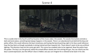 Scene 4
This is a wide shot in the fourth and final location of the music video- the woods. The woods themselves connote a
dark and eerie place, something bad always happens in the woods. There is an abandoned truck behind the boy and
police officer, this could reference the boy’s loneliness and having the barrel pointing right in his face could reference
how the boy feels as though everybody is aiming hatred and fear towards him. There doesn’t seem to be any artificial
lighting. The directors have let the scene get dark. This scene has enabled roles to be regained. Now the police have
the power. The boy is on the ground, while the armed officer stands over him aiming the gun. You can clearly see the
boy’s scared expression, but the officer’s face is hidden, but you can imagine he is relieved to be back in his role.
 