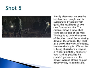 Shortly afterwards we see the
boy has been caught and is
surrounded by people with
guns, the headlights of two
cars focused on him. The
camera shows a long-shot
from behind one of the men,
The boy is again in the centre
of the shot, on all floors staring
down at the ground. This shot
also shows the views of society,
because the boy is different he
is being chased and everyone
is “finger pointing”, no matter
how hard he pedalled he
couldn't get away, and his
powers weren't strong enough
however they kept him safe.
 