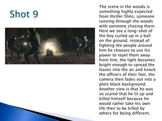 The scene in the woods is
something highly expected
from thriller films, someone
running through the woods
with someone chasing them.
Here we see a long-shot of
the boy curled up in a ball
on the ground, instead of
fighting the people around
him he chooses to use his
power to repel them away
from him, the light becomes
bright enough to spread the
leaves into the air and knock
the officers of their feet, the
camera then fades out into a
plain black background.
Another view is that he was
so scared that he lit up and
killed himself because he
would rather take his own
life then to be killed by
others for being different.
 