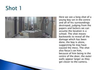 Here we see a long shot of a
young boy set in the centre
and all of his surroundings
destroyed, judging from the
papers and lockers we can
assume the location is a
school. The shot moves
backwards to reveal all the
damage which has been
done, the boy is alone,
suggesting he may have
caused the mess. The shot
also focus’s on him,
because of him being in the
centre of the door, the outer
walls appear larger as they
get closer to the camera.
 