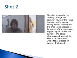 The shot shows the boy
walking through the
corridor, however the focus
is drawn to the woman
hiding behind the door on
the phone who appears to
be scared of the boy, again
suggesting he caused the
damage. The actual
clearness and focus of the
shot is on the woman
who’s facial expression
appears frightened.
 