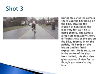 During this shot the camera
speeds up the boy riding on
the bike, creating the
illusion of him riding the
bike very fast as if he is
being chased. The camera
jump cuts repeatedly shows
different shots of the boy on
the bike, zoomed in on the
pedals, his hands on the
breaks and his facial
expressions. He is set again
in the centre of the shot
from behind, this shot also
gives a point of view feel as
though you were chasing
him.
 