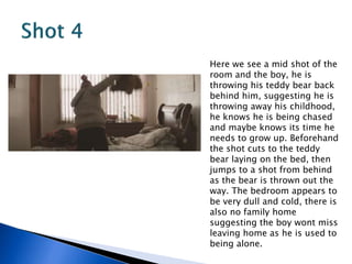 Here we see a mid shot of the
room and the boy, he is
throwing his teddy bear back
behind him, suggesting he is
throwing away his childhood,
he knows he is being chased
and maybe knows its time he
needs to grow up. Beforehand
the shot cuts to the teddy
bear laying on the bed, then
jumps to a shot from behind
as the bear is thrown out the
way. The bedroom appears to
be very dull and cold, there is
also no family home
suggesting the boy wont miss
leaving home as he is used to
being alone.
 