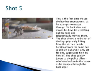 This is the first time we see
the boy has superpowers, as
he attempts to escape
through his back door and
moves his keys by stretching
out his hand and
telepathically moving them.
The shot shows a mid-shot of
the keys physically lifting
from the kitchen bench,
breakfast from the same day
is still left out and is only set
for one, suggesting he is by
himself. The shot quickly
jumps to the police offers
who have broken in the house
as he escapes through the
back door.
 