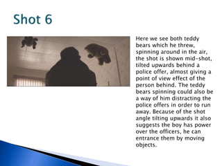 Here we see both teddy
bears which he threw,
spinning around in the air,
the shot is shown mid-shot,
tilted upwards behind a
police offer, almost giving a
point of view effect of the
person behind. The teddy
bears spinning could also be
a way of him distracting the
police offers in order to run
away. Because of the shot
angle tilting upwards it also
suggests the boy has power
over the officers, he can
entrance them by moving
objects.
 