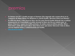  En Febrero de 2011, Guetta recoge un Grammy (Por segundo año consecutivo) en la
categoría de Mejor Remix Por Madonna vs. David Guetta “Revolver (One Love Remix)”.
 En 2009 Emi Music Chile anuncia Disco de Oro para David Guetta Después de su exitosa
presentación en Creamfields, el artista alcanzó el Disco de Oro en nuestro país. La
placa „One love´ superó las 5.000 unidades. En radios suena el último sencillo „Who‟s
That Chick´ parte del nuevo disco „One More Love‟ que reúne „One Love‟ más un disco
con los mejores éxitos y colaboraciones de Guetta.
 Disco de oro en españa
 