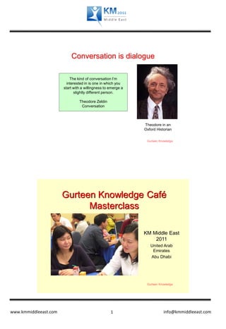 Conversation is dialogue

                           The kind of conversation I’m
                         interested in is one in which you
                       start with a willingness to emerge a
                              slightly different person.

                                Theodore Zeldin
                                 Conversation



                                                              Theodore in an
                                                              Oxford Historian


                                                               Gurteen Knowledge




                       Gurteen Knowledge Café
                             Masterclass

                                                              KM Middle East
                                                                  2011
                                                                 United Arab
                                                                  Emirates
                                                                 Abu Dhabi




                                                               Gurteen Knowledge




www.kmmiddleeast.com                               1                     info@kmmiddleeast.com
 