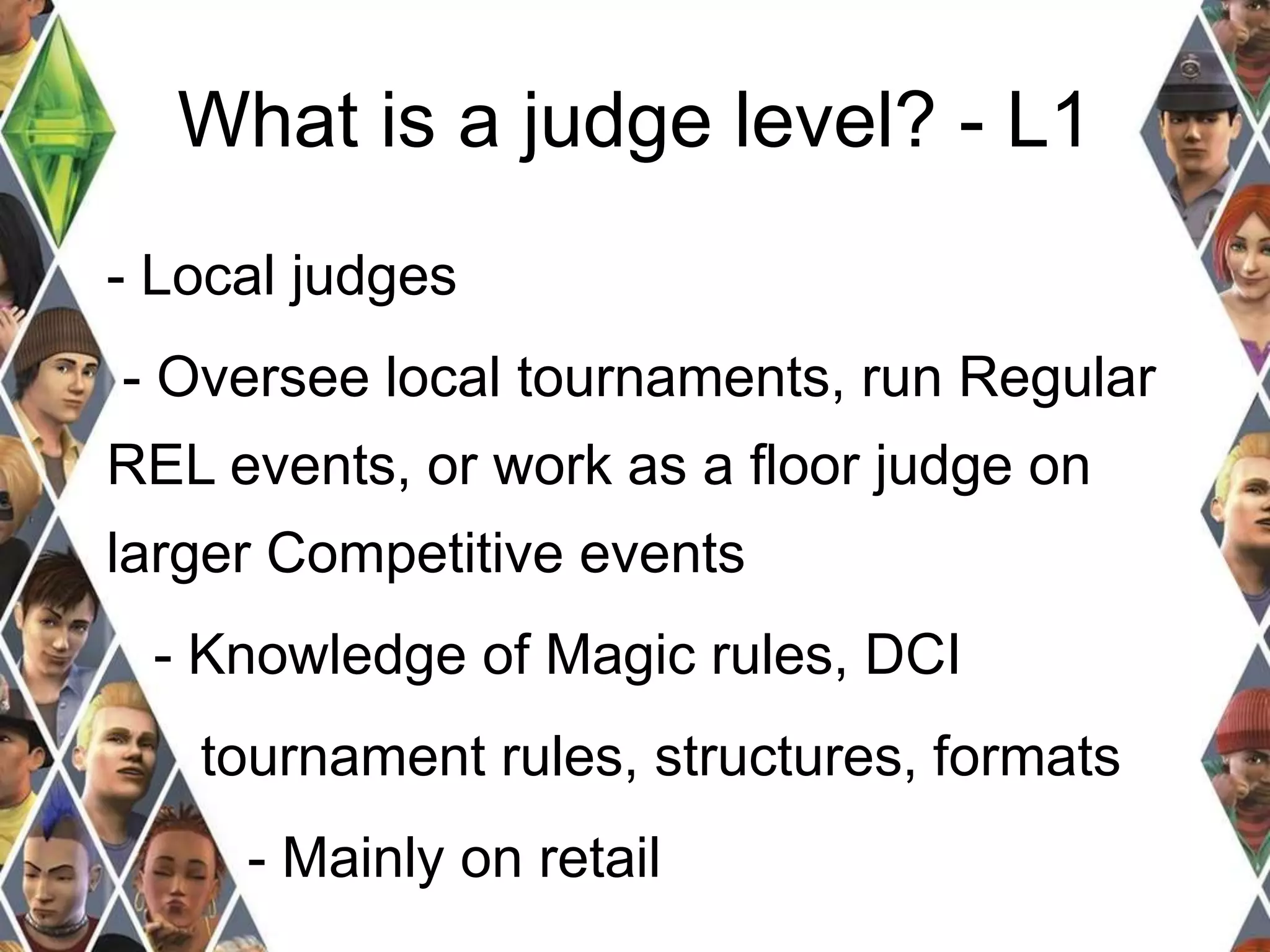 What is a judge level? - L1 
- Local judges 
- Oversee local tournaments, run Regular 
REL events, or work as a floor judge on 
larger Competitive events 
- Knowledge of Magic rules, DCI 
tournament rules, structures, formats 
- Mainly on retail 
 