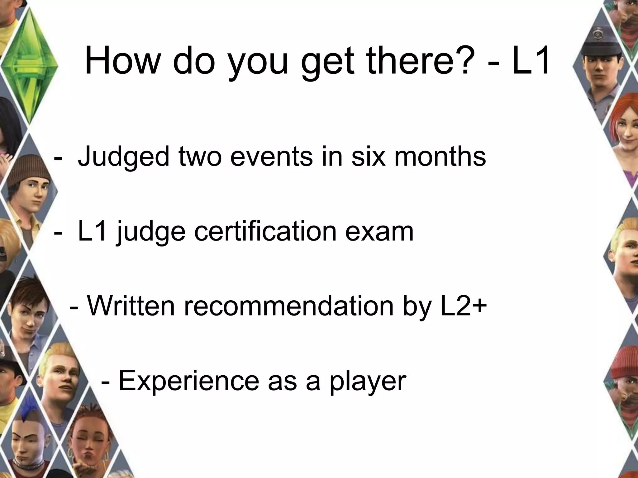 How do you get there? - L1 
- Judged two events in six months 
- L1 judge certification exam 
- Written recommendation by L2+ 
- Experience as a player 
 