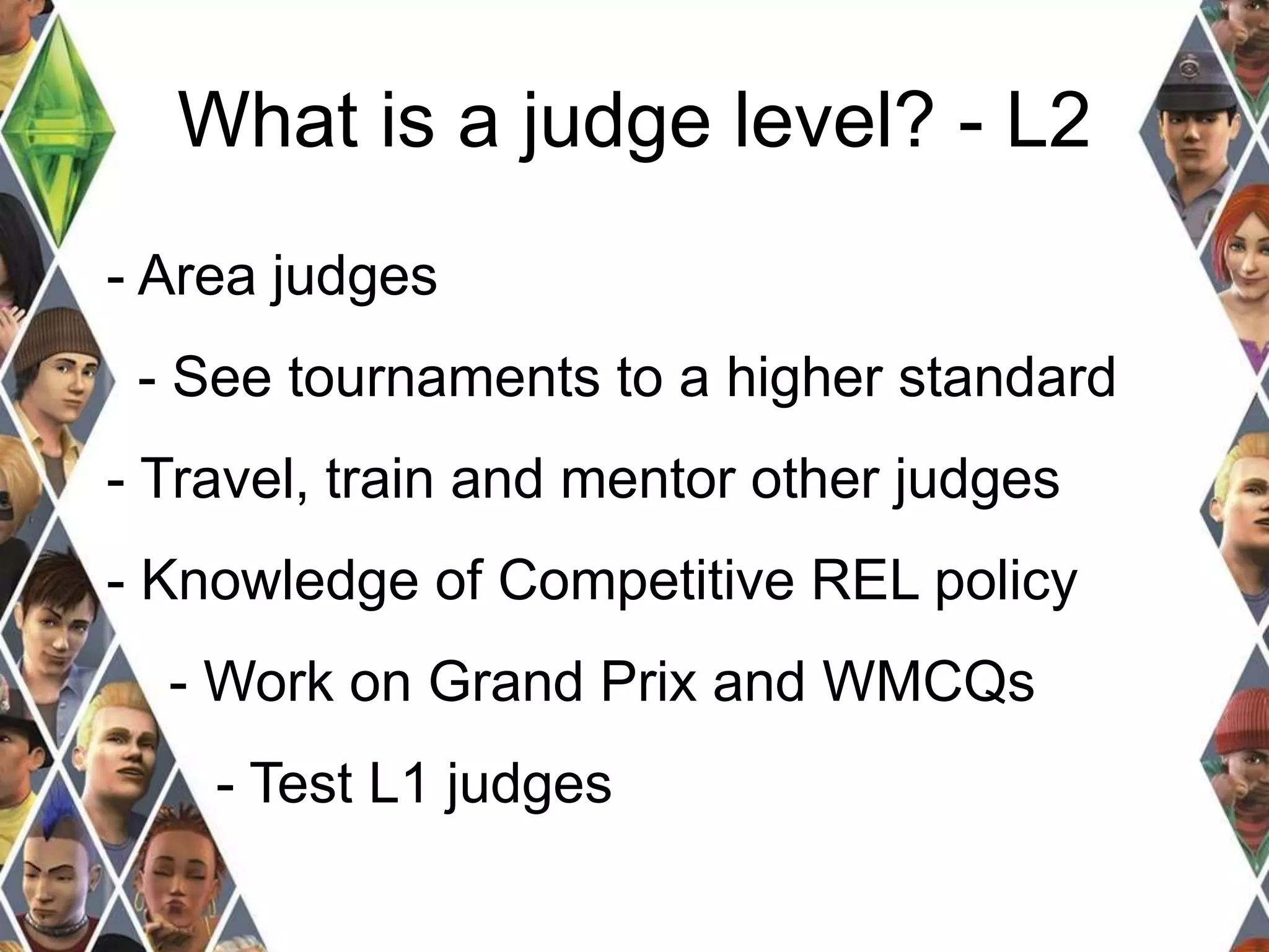 What is a judge level? - L2 
- Area judges 
- See tournaments to a higher standard 
- Travel, train and mentor other judges 
- Knowledge of Competitive REL policy 
- Work on Grand Prix and WMCQs 
- Test L1 judges 
 